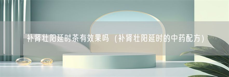 补肾壮阳延时茶有效果吗（补肾壮阳延时的中药配方）(1)