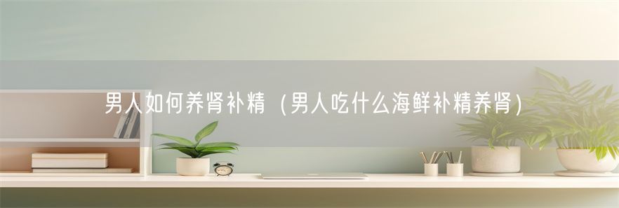 男人如何养肾补精（男人吃什么海鲜补精养肾）(1)