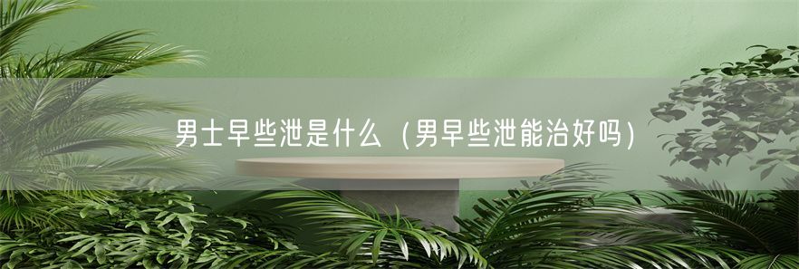 男士早些泄是什么（男早些泄能治好吗）(1)