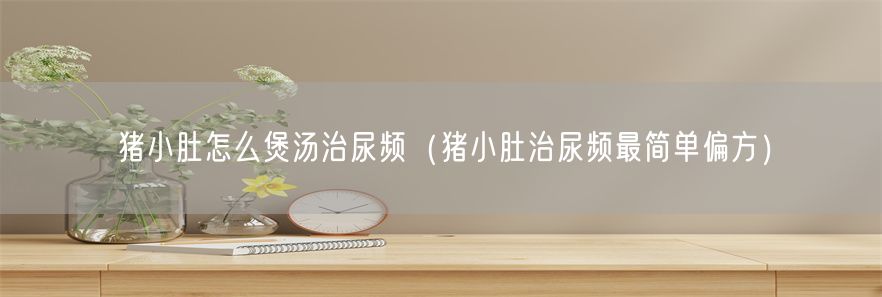 猪小肚怎么煲汤治尿频（猪小肚治尿频最简单偏方）(1)