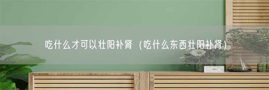 吃什么才可以壮阳补肾（吃什么东西壮阳补肾）(1)
