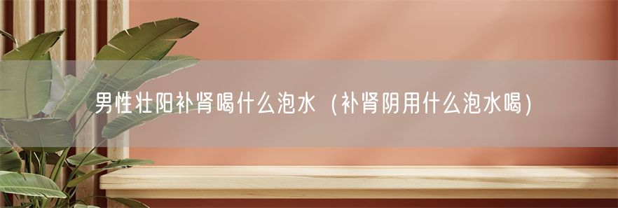 男性壮阳补肾喝什么泡水（补肾阴用什么泡水喝）(1)