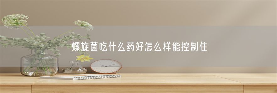 螺旋菌吃什么药好怎么样能控制住(1)