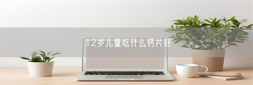 12岁儿童吃什么钙片好(1)