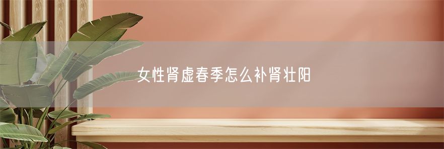 女性肾虚春季怎么补肾壮阳