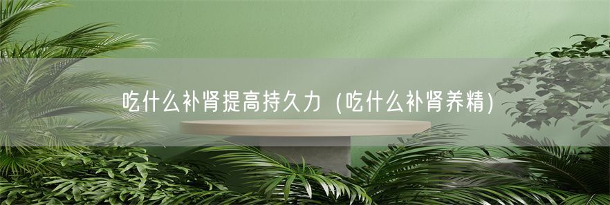 吃什么补肾提高持久力（吃什么补肾养精）(1)