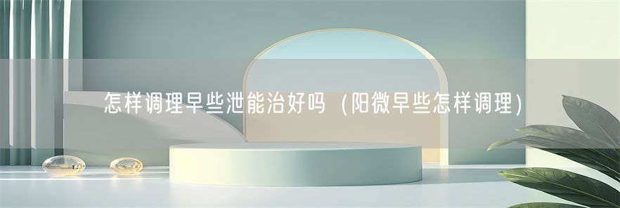 怎样调理早些泄能治好吗（阳微早些怎样调理）(1)