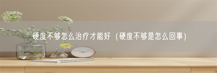 硬度不够怎么治疗才能好（硬度不够是怎么回事）(1)