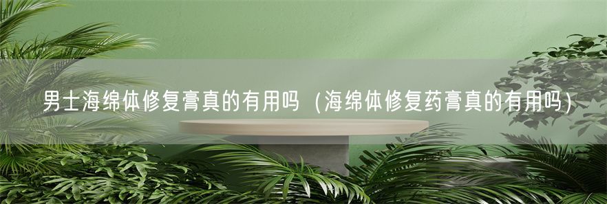 男士海绵体修复膏真的有用吗（海绵体修复药膏真的有用吗）(1)