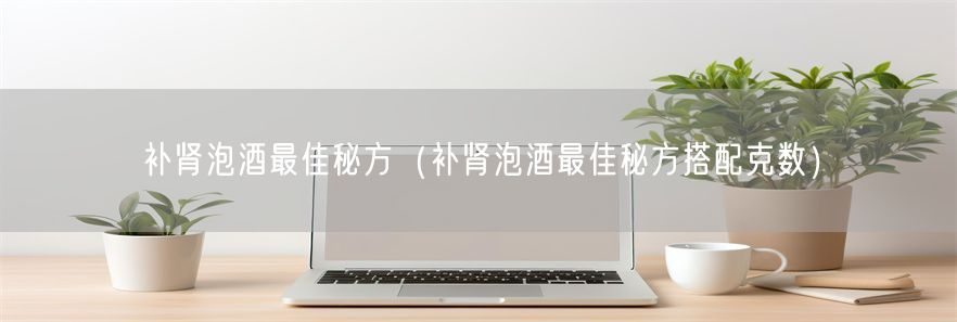 补肾泡酒最佳秘方（补肾泡酒最佳秘方搭配克数）(1)