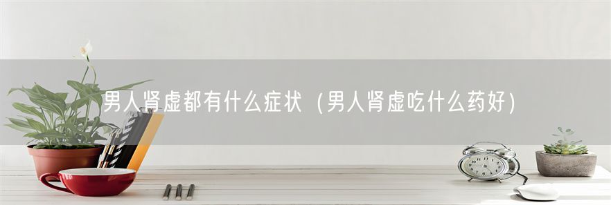 男人肾虚都有什么症状（男人肾虚吃什么药好）(1)