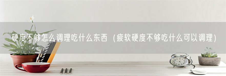 硬度不够怎么调理吃什么东西（疲软硬度不够吃什么可以调理）(1)