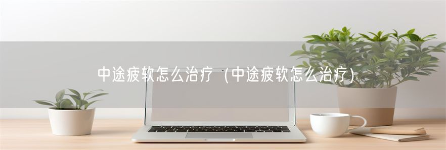 中途疲软怎么治疗（中途疲软怎么治疗）(1)