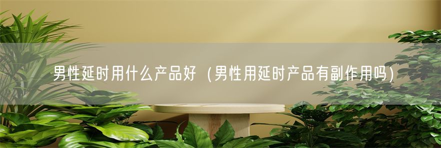 男性延时用什么产品好（男性用延时产品有副作用吗）(1)