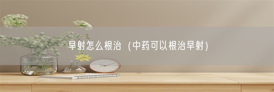 早射怎么根治（中药可以根治早射）(1)