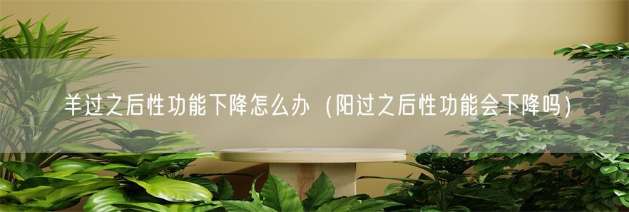 羊过之后性功能下降怎么办（阳过之后性功能会下降吗）(1)