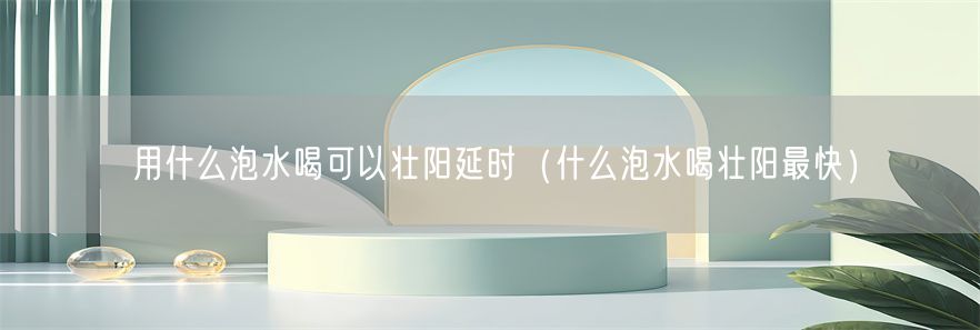 用什么泡水喝可以壮阳延时（什么泡水喝壮阳最快）(1)
