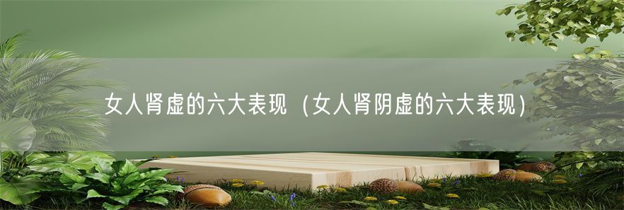女人肾虚的六大表现（女人肾阴虚的六大表现）(1)