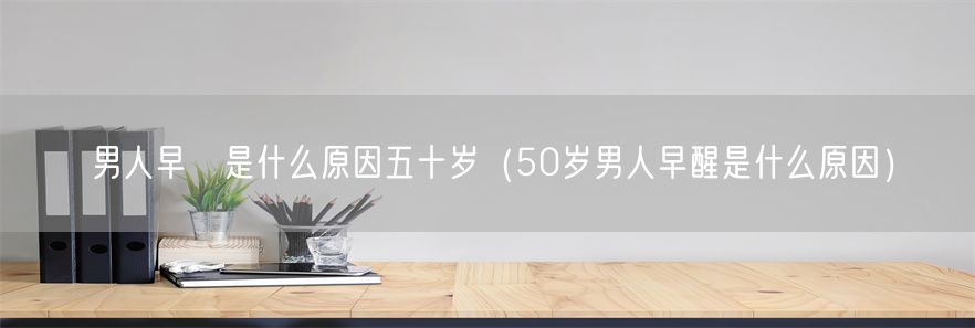 男人早迣是什么原因五十岁（50岁男人早醒是什么原因）(1)