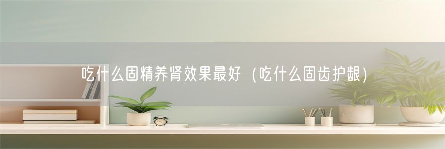 吃什么固精养肾效果最好（吃什么固齿护龈）(1)