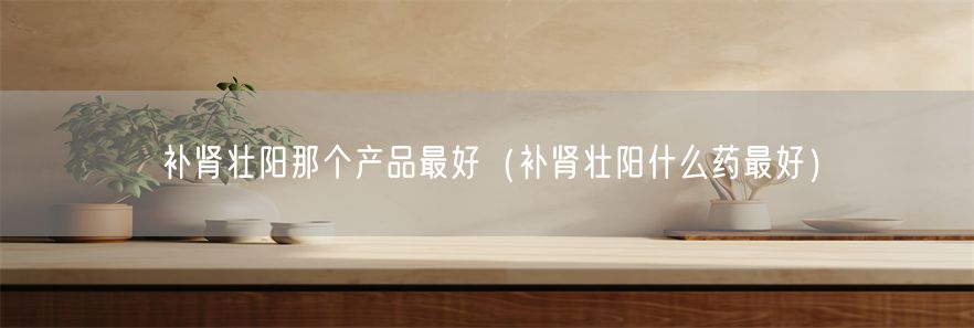 补肾壮阳那个产品最好（补肾壮阳什么药最好）(1)