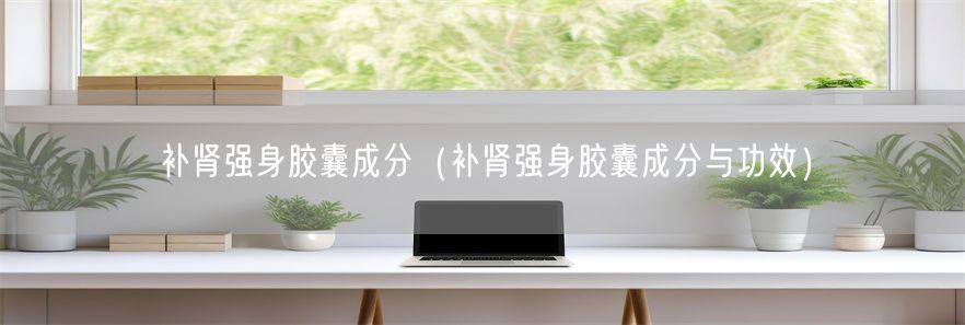 补肾强身胶囊成分（补肾强身胶囊成分与功效）(1)