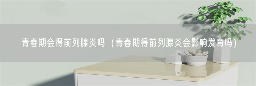 青春期会得前列腺炎吗（青春期得前列腺炎会影响发育吗）(1)