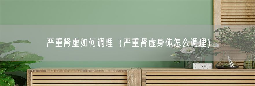 严重肾虚如何调理（严重肾虚身体怎么调理）(1)