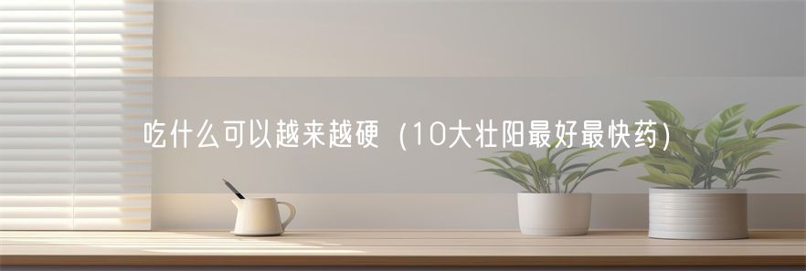 吃什么可以越来越硬（10大壮阳最好最快药）(1)