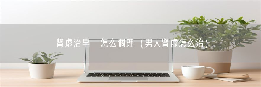 肾虚治早迣怎么调理（男人肾虚怎么治）(1)