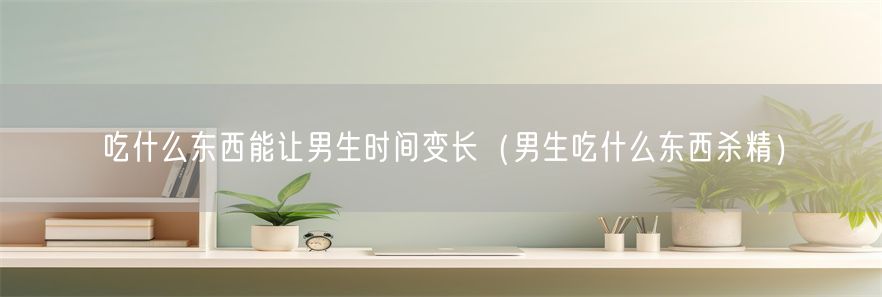 吃什么东西能让男生时间变长（男生吃什么东西杀精）(1)