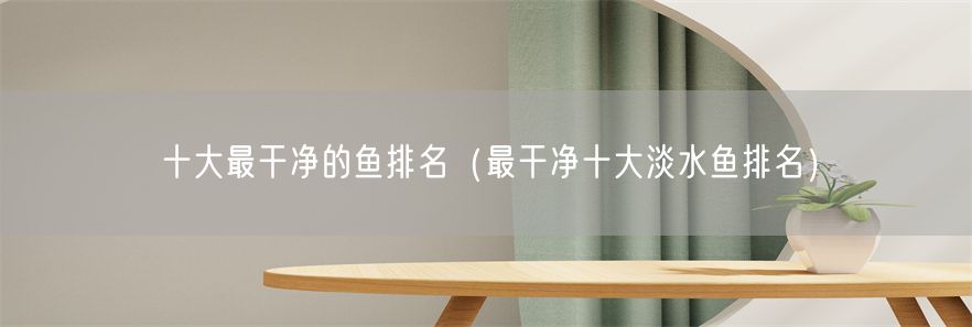 十大最干净的鱼排名（最干净十大淡水鱼排名）