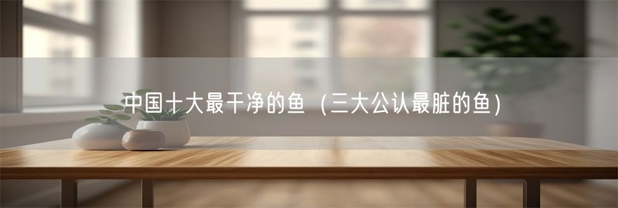 中国十大最干净的鱼（三大公认最脏的鱼）
