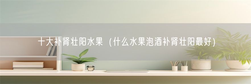 十大补肾壮阳水果（什么水果泡酒补肾壮阳最好）(1)