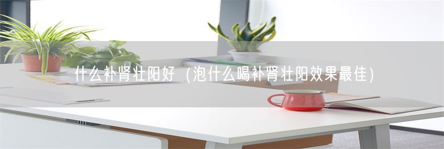 什么补肾壮阳好（泡什么喝补肾壮阳效果最佳）(1)