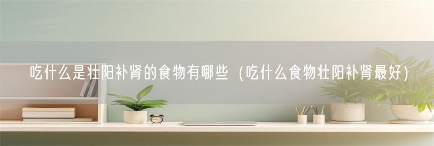 吃什么是壮阳补肾的食物有哪些（吃什么食物壮阳补肾最好）(1)