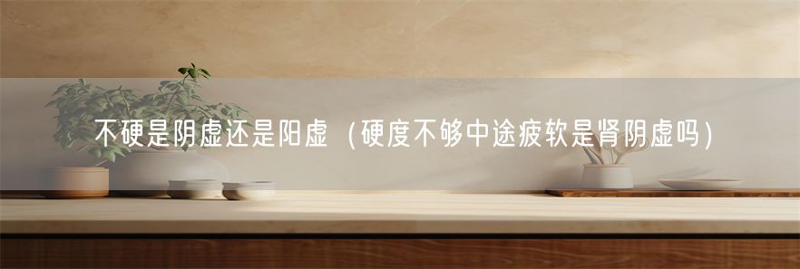 不硬是阴虚还是阳虚（硬度不够中途疲软是肾阴虚吗）(1)