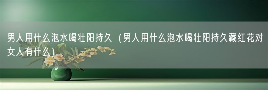 男人用什么泡水喝壮阳持久（男人用什么泡水喝壮阳持久藏红花对女人有什么）(1)