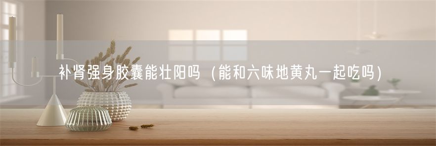 补肾强身胶囊能壮阳吗（能和六味地黄丸一起吃吗）(1)