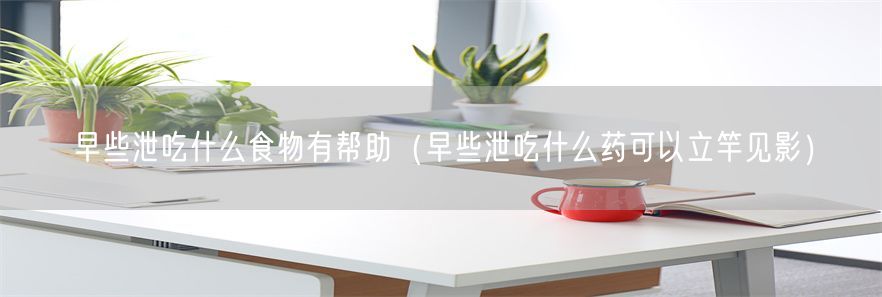 早些泄吃什么食物有帮助（早些泄吃什么药可以立竿见影）(1)