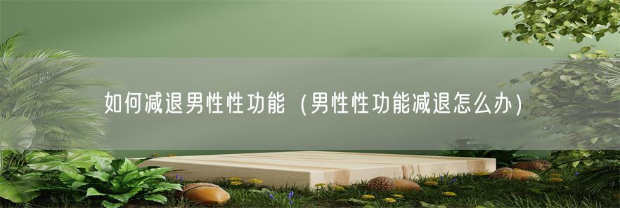 如何减退男性性功能（男性性功能减退怎么办）(1)