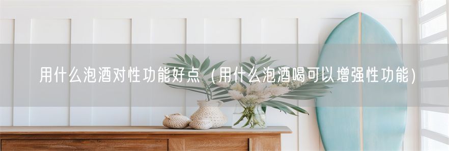 用什么泡酒对性功能好点（用什么泡酒喝可以增强性功能）(1)