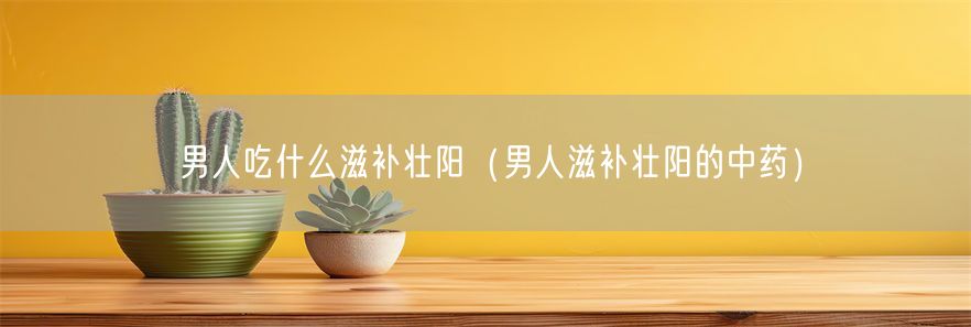 男人吃什么滋补壮阳（男人滋补壮阳的中药）(1)