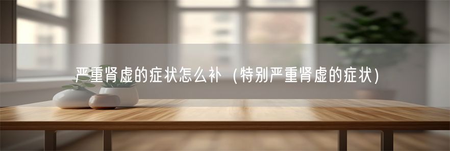 严重肾虚的症状怎么补（特别严重肾虚的症状）(1)