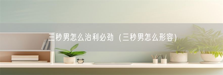 三秒男怎么治利必劲（三秒男怎么形容）(1)