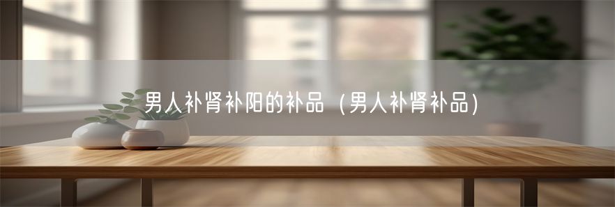 男人补肾补阳的补品（男人补肾补品）(1)