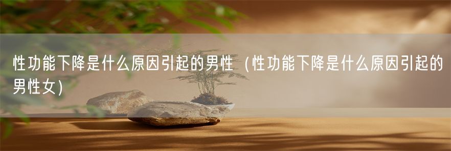 性功能下降是什么原因引起的男性（性功能下降是什么原因引起的男性女）(1)