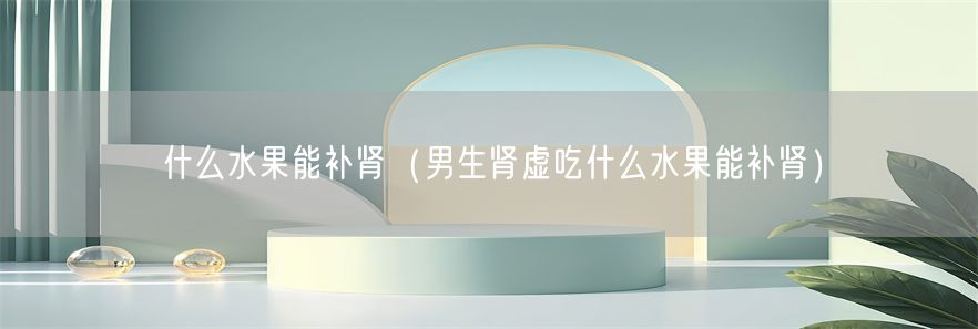 什么水果能补肾（男生肾虚吃什么水果能补肾）(1)