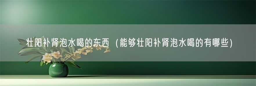 壮阳补肾泡水喝的东西（能够壮阳补肾泡水喝的有哪些）(1)