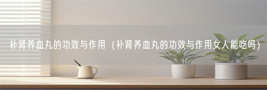 补肾养血丸的功效与作用（补肾养血丸的功效与作用女人能吃吗）(1)